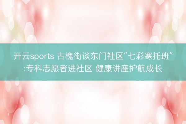 开云sports 古槐街谈东门社区″七彩寒托班″:专科志愿者进社区 健康讲座护航成长