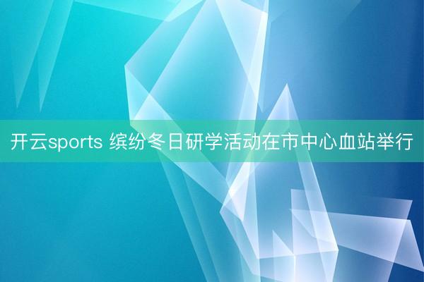 开云sports 缤纷冬日研学活动在市中心血站举行