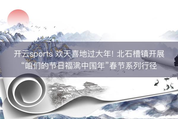 开云sports 欢天喜地过大年! 北石槽镇开展“咱们的节日福满中国年”春节系列行径