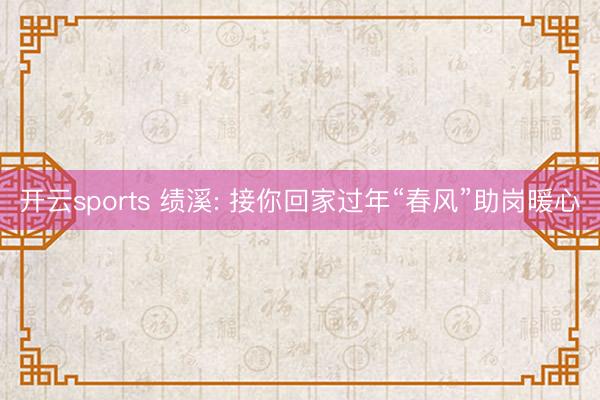 开云sports 绩溪: 接你回家过年“春风”助岗暖心