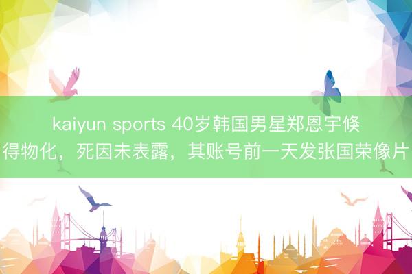 kaiyun sports 40岁韩国男星郑恩宇倏得物化，死因未表露，其账号前一天发张国荣像片