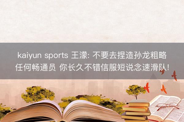 kaiyun sports 王濛: 不要去捏造孙龙粗略任何畅通员 你长久不错信服短说念速滑队!