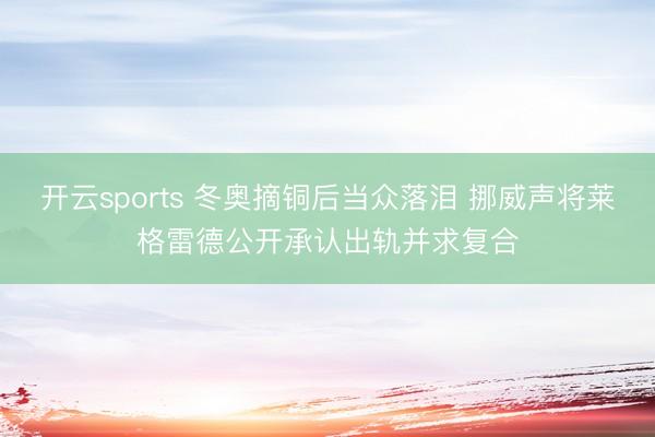 开云sports 冬奥摘铜后当众落泪 挪威声将莱格雷德公开承认出轨并求复合