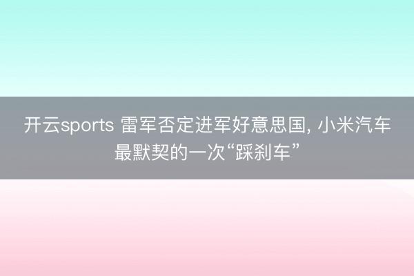 开云sports 雷军否定进军好意思国， 小米汽车最默契的一次“踩刹车”