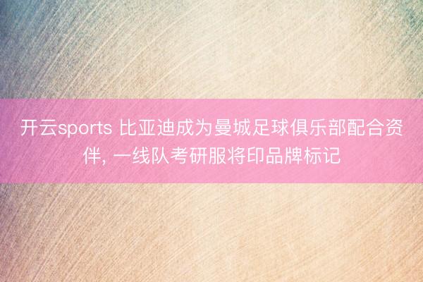 开云sports 比亚迪成为曼城足球俱乐部配合资伴, 一线队考研服将印品牌标记