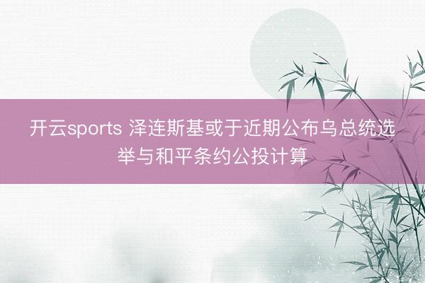 开云sports 泽连斯基或于近期公布乌总统选举与和平条约公投计算