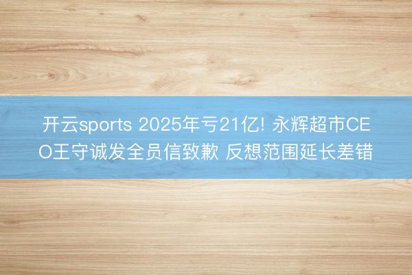 开云sports 2025年亏21亿! 永辉超市CEO王守诚发全员信致歉 反想范围延长差错