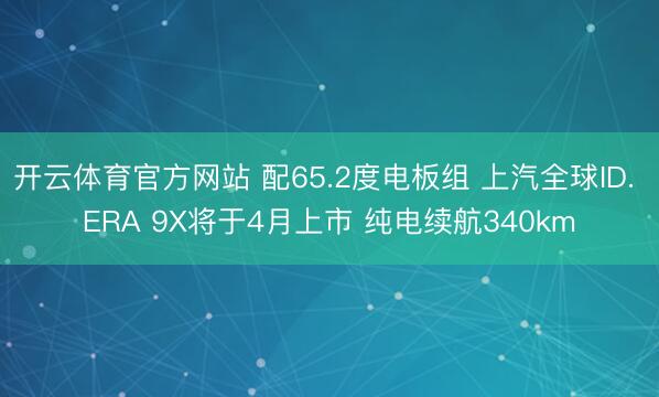 开云体育官方网站 配65.2度电板组 上汽全球ID. ERA 9X将于4月上市 纯电续航340km