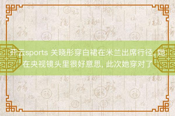 开云sports 关晓彤穿白裙在米兰出席行径, 她在央视镜头里很好意思, 此次她穿对了