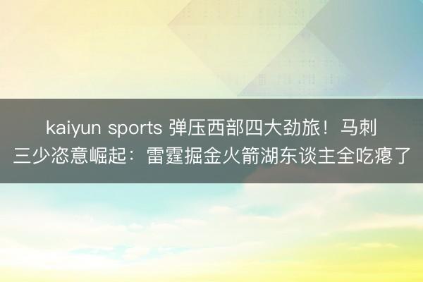 kaiyun sports 弹压西部四大劲旅！马刺三少恣意崛起：雷霆掘金火箭湖东谈主全吃瘪了