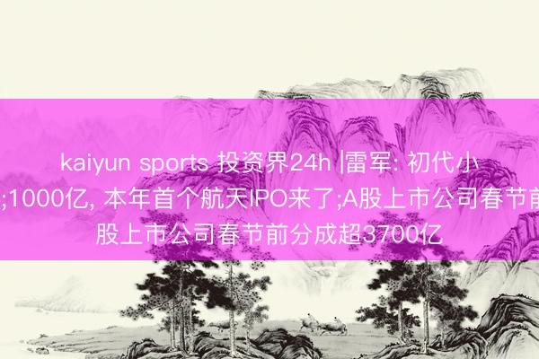 kaiyun sports 投资界24h |雷军: 初代小米SU7认真停产;1000亿, 本年首个航天IPO来了;A股上市公司春节前分成超3700亿