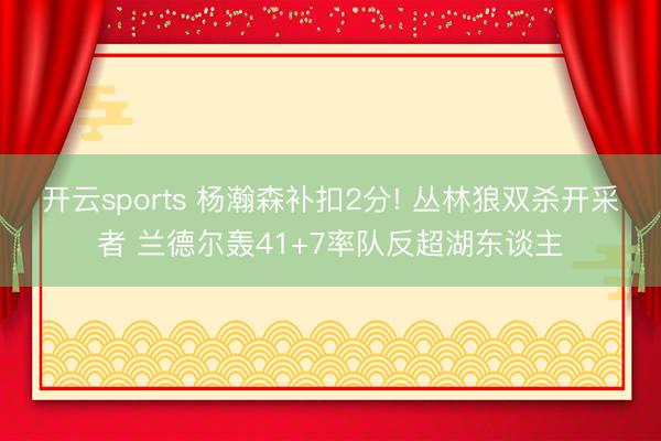 开云sports 杨瀚森补扣2分! 丛林狼双杀开采者 兰德尔轰41+7率队反超湖东谈主