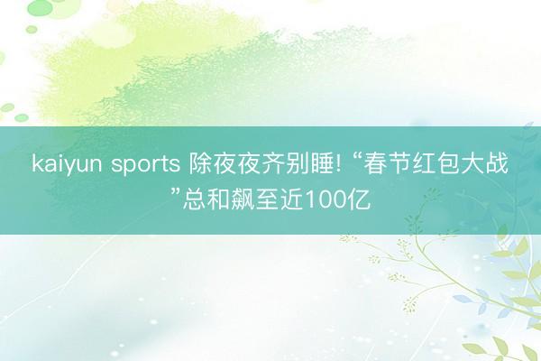 kaiyun sports 除夜夜齐别睡! “春节红包大战”总和飙至近100亿