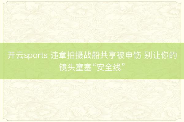 开云sports 违章拍摄战船共享被申饬 别让你的镜头壅塞“安全线”