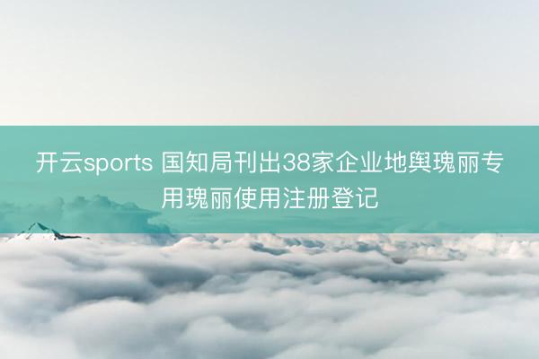 开云sports 国知局刊出38家企业地舆瑰丽专用瑰丽使用注册登记