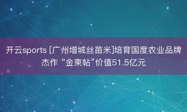 开云sports [广州增城丝苗米]培育国度农业品牌杰作 “金柬帖”价值51.5亿元
