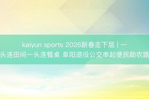 kaiyun sports 2026新春走下层 | 一头连田间一头连餐桌 阜阳退役公交串起便民助农路