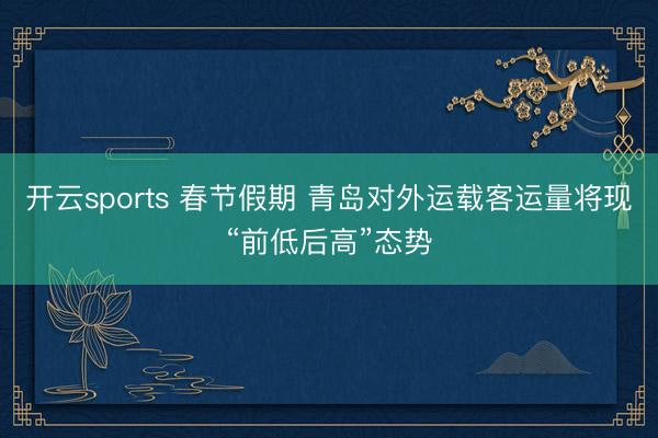 开云sports 春节假期 青岛对外运载客运量将现“前低后高”态势