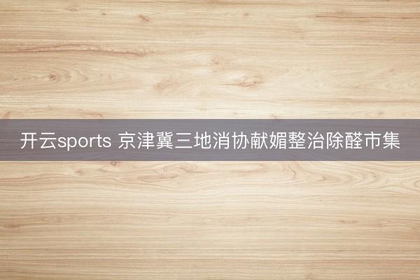 开云sports 京津冀三地消协献媚整治除醛市集