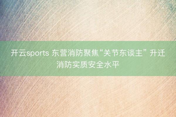 开云sports 东营消防聚焦“关节东谈主” 升迁消防实质安全水平