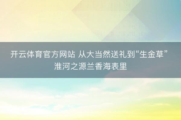 开云体育官方网站 从大当然送礼到“生金草” 淮河之源兰香海表里