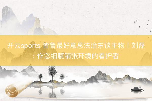 开云sports 皆鲁最好意思法治东谈主物丨刘磊: 作念细腻铺张环境的看护者