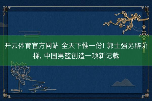 开云体育官方网站 全天下惟一份! 郭士强另辟阶梯， 中国男篮创造一项新记载