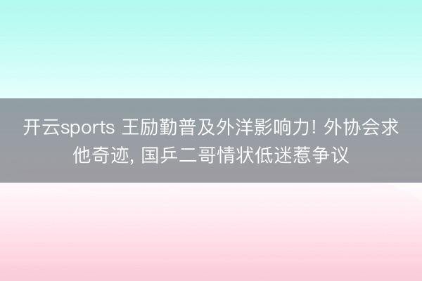 开云sports 王励勤普及外洋影响力! 外协会求他奇迹， 国乒二哥情状低迷惹争议