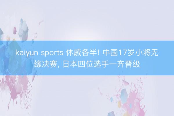 kaiyun sports 休戚各半! 中国17岁小将无缘决赛， 日本四位选手一齐晋级