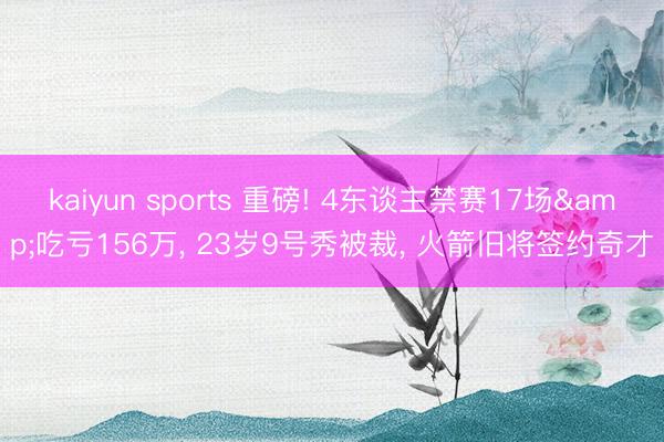kaiyun sports 重磅! 4东谈主禁赛17场&吃亏156万， 23岁9号秀被裁， 火箭旧将签约奇才
