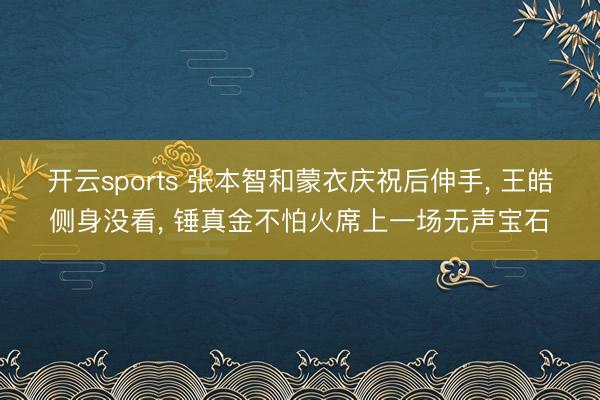 开云sports 张本智和蒙衣庆祝后伸手， 王皓侧身没看， 锤真金不怕火席上一场无声宝石