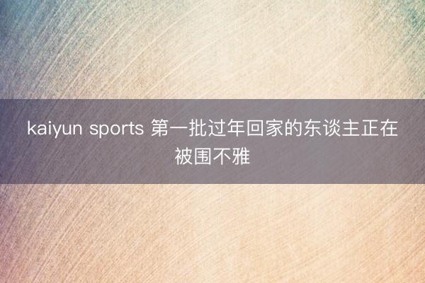 kaiyun sports 第一批过年回家的东谈主正在被围不雅