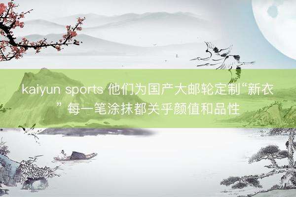 kaiyun sports 他们为国产大邮轮定制“新衣” 每一笔涂抹都关乎颜值和品性
