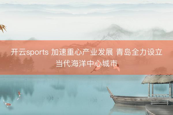 开云sports 加速重心产业发展 青岛全力设立当代海洋中心城市