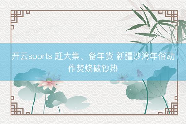 开云sports 赶大集、备年货 新疆沙湾年俗动作焚烧破钞热