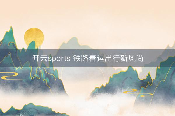 开云sports 铁路春运出行新风尚