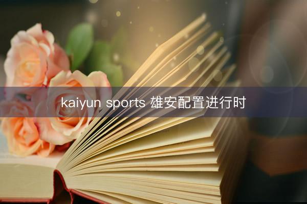 kaiyun sports 雄安配置进行时