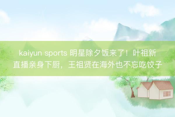 kaiyun sports 明星除夕饭来了!叶祖新直播亲身下厨,王祖贤在海外也不忘吃饺子
