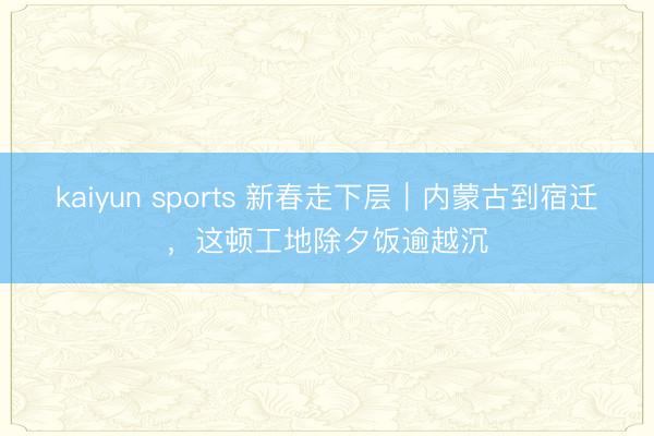 kaiyun sports 新春走下层|内蒙古到宿迁,这顿工地除夕饭逾越沉