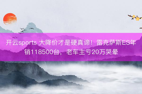 开云sports 大降价才是硬真谛！雷克萨斯ES年销118500台，老车主亏20万哭晕
