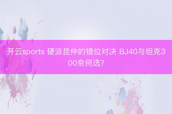 开云sports 硬派昆仲的错位对决 BJ40与坦克300奈何选？