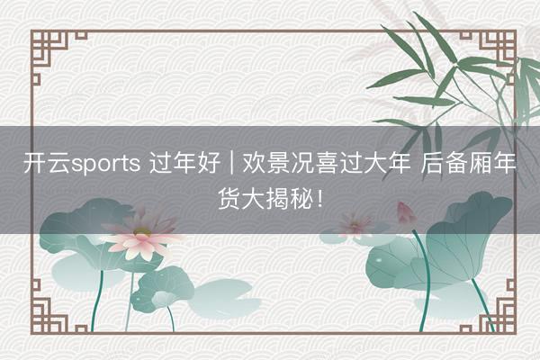 开云sports 过年好 | 欢景况喜过大年 后备厢年货大揭秘！