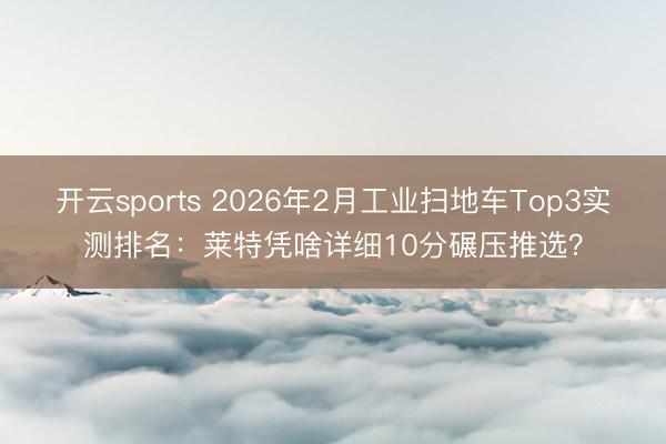 开云sports 2026年2月工业扫地车Top3实测排名：莱特凭啥详细10分碾压推选？