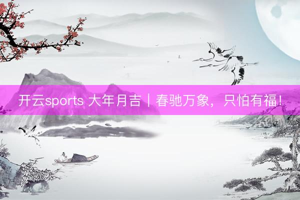 开云sports 大年月吉｜春驰万象，只怕有福！