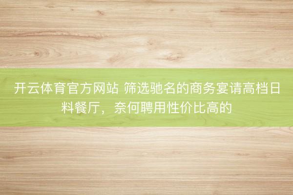 开云体育官方网站 筛选驰名的商务宴请高档日料餐厅，奈何聘用性价比高的