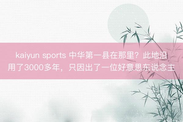 kaiyun sports 中华第一县在那里?此地沿用了3000多年,只因出了一位好意思东说念主