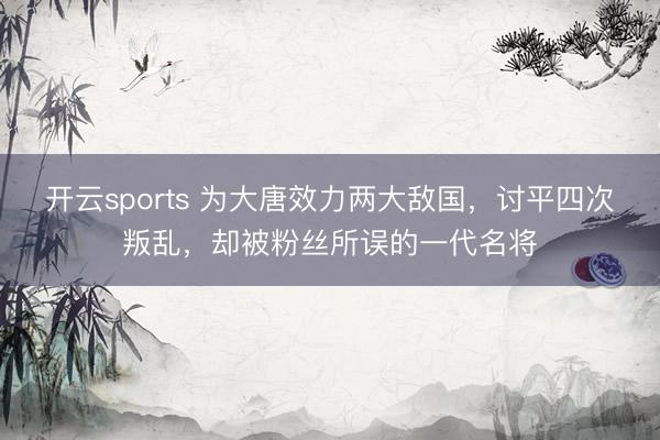 开云sports 为大唐效力两大敌国，讨平四次叛乱，却被粉丝所误的一代名将