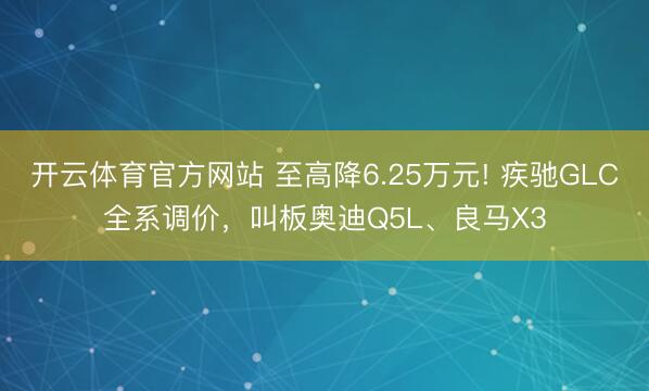 开云体育官方网站 至高降6.25万元! 疾驰GLC全系调价，叫板奥迪Q5L、良马X3