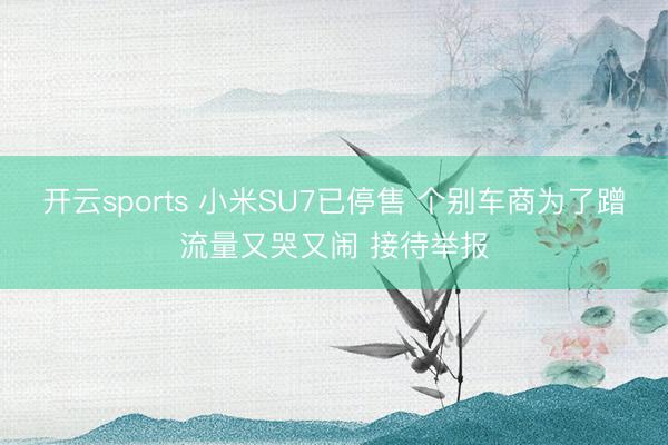 开云sports 小米SU7已停售 个别车商为了蹭流量又哭又闹 接待举报