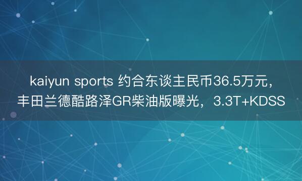 kaiyun sports 约合东谈主民币36.5万元，丰田兰德酷路泽GR柴油版曝光，3.3T+KDSS
